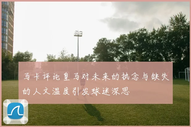 马卡评论皇马对未来的执念与缺失的人文温度引发球迷深思