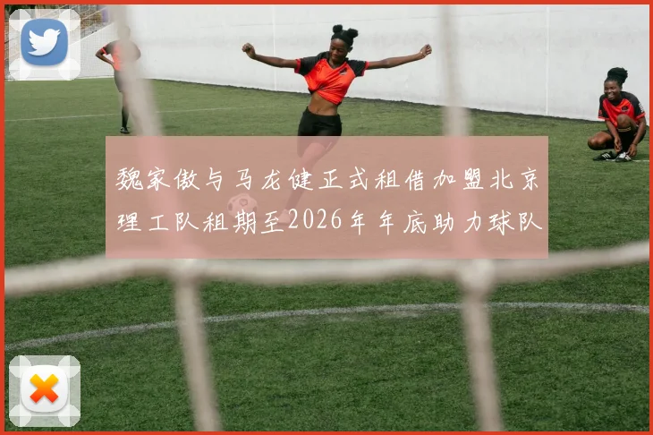 魏家傲与马龙健正式租借加盟北京理工队租期至2026年年底助力球队发展