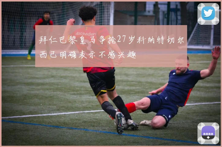 拜仁巴黎皇马争抢27岁科纳特切尔西已明确表示不感兴趣