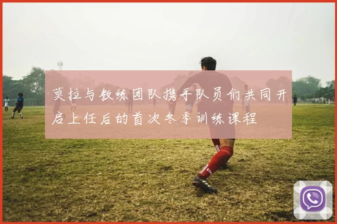 莫拉与教练团队携手队员们共同开启上任后的首次冬季训练课程