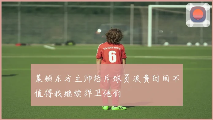 莱顿东方主帅怒斥球员浪费时间不值得我继续捍卫他们