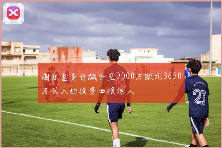 谢尔基身价飙升至9000万欧元3650万买入的投资回报惊人
