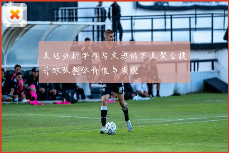 美记分析字母与文班的完美契合提升球队整体价值与表现