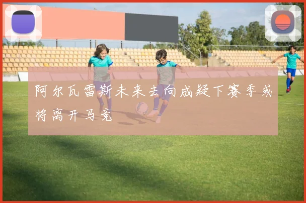 阿尔瓦雷斯未来去向成疑下赛季或将离开马竞