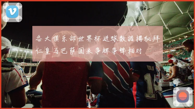 各大俱乐部世界杯进球数据揭秘拜仁皇马巴萨国米争辉争锋相对