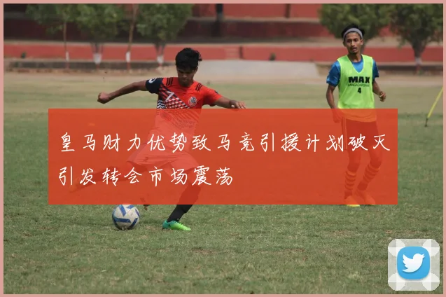 皇马财力优势致马竞引援计划破灭引发转会市场震荡