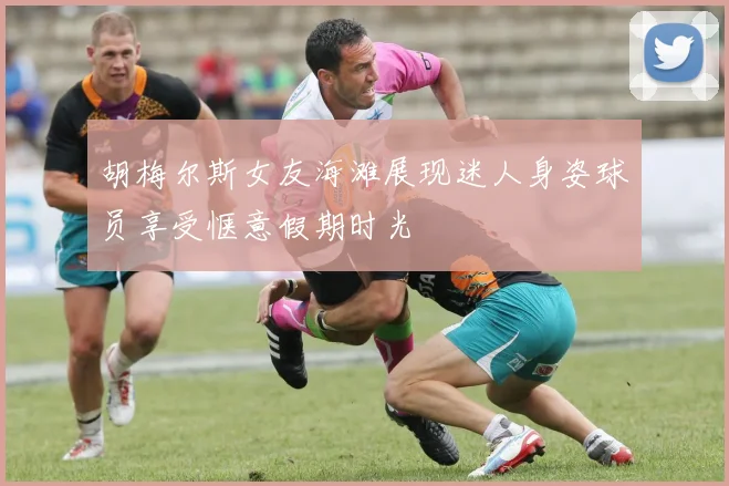 胡梅尔斯女友海滩展现迷人身姿球员享受惬意假期时光