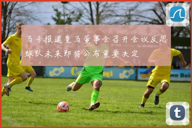 马卡报道皇马董事会召开会议反思球队未来即将公布重要决定