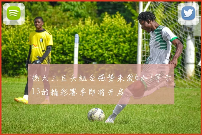 热火三巨头组合强势来袭6加7等于13的精彩赛季即将开启