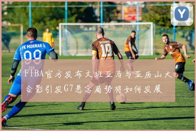 FIBA官方发布文班亚马与亚历山大合影引发G7悬念局势将如何发展
