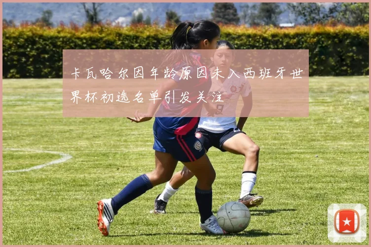 卡瓦哈尔因年龄原因未入西班牙世界杯初选名单引发关注