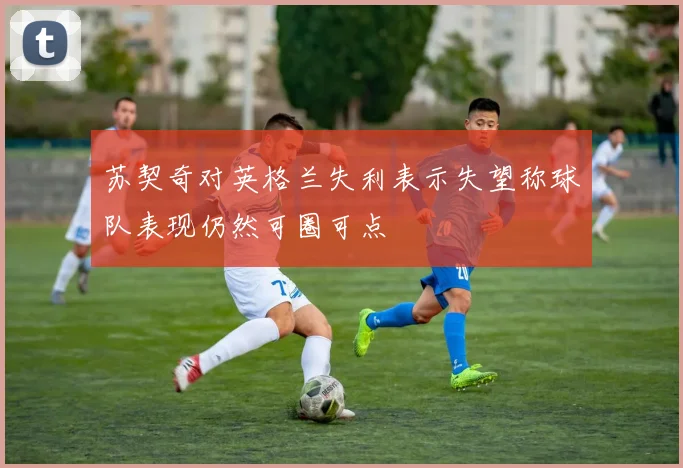 苏契奇对英格兰失利表示失望称球队表现仍然可圈可点