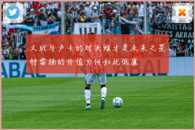 文班与卢卡的对决谁才是未来之星特雷杨的价值为何如此低廉