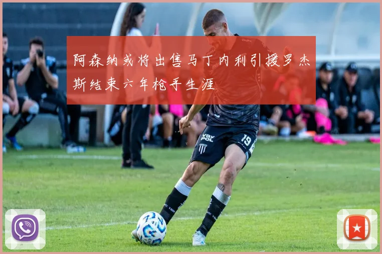 阿森纳或将出售马丁内利引援罗杰斯结束六年枪手生涯