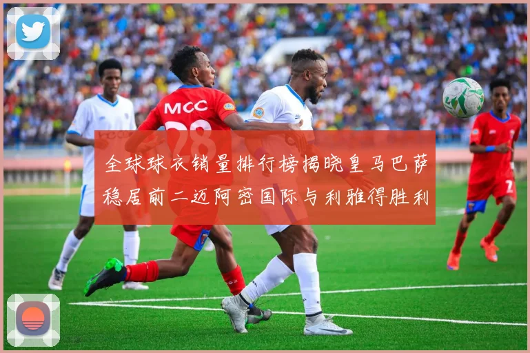 全球球衣销量排行榜揭晓皇马巴萨稳居前二迈阿密国际与利雅得胜利表现抢眼